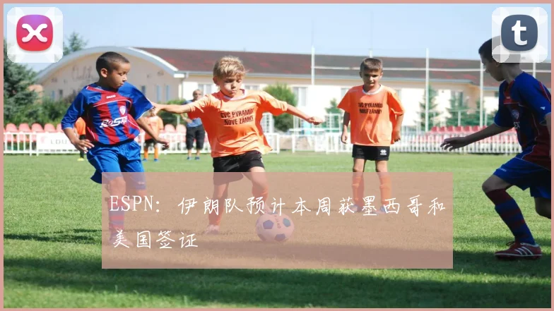 ESPN：伊朗队预计本周获墨西哥和美国签证