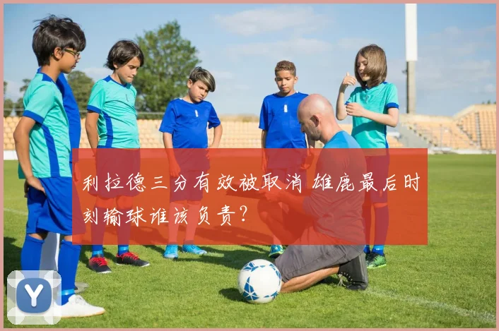利拉德三分有效被取消 雄鹿最后时刻输球谁该负责?