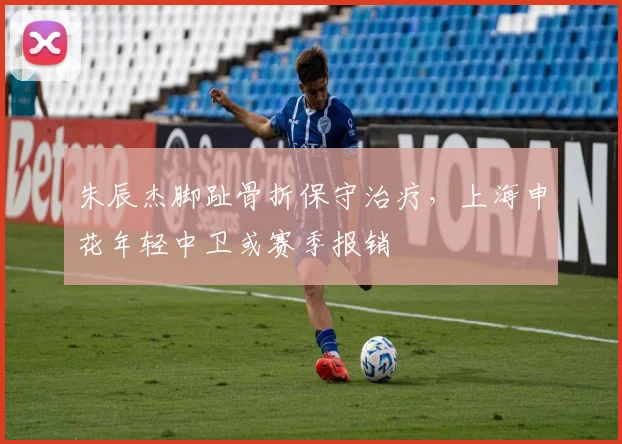 朱辰杰脚趾骨折保守治疗，上海申花年轻中卫或赛季报销