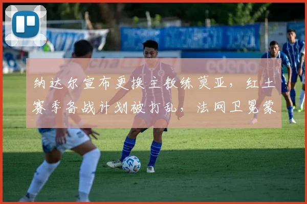 纳达尔宣布更换主教练莫亚，红土赛季备战计划被打乱，法网卫冕蒙阴影