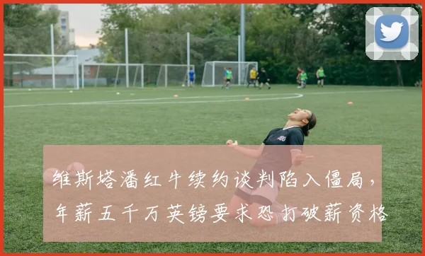 维斯塔潘红牛续约谈判陷入僵局，年薪五千万英镑要求恐打破薪资格局