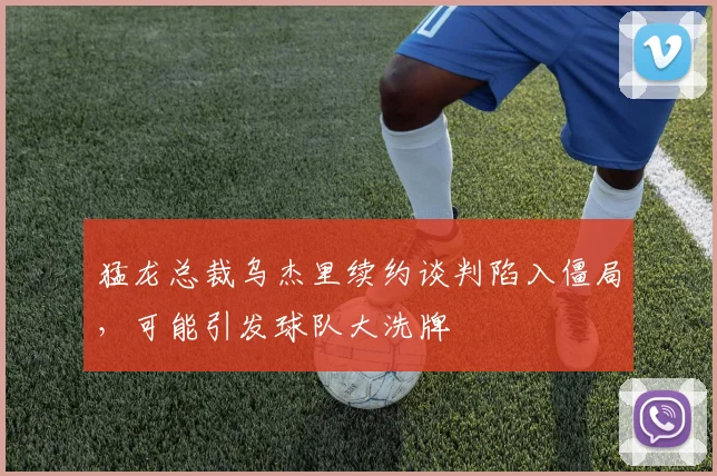 猛龙总裁乌杰里续约谈判陷入僵局，可能引发球队大洗牌